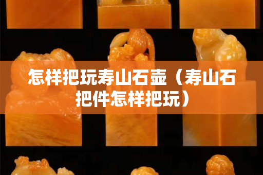 怎樣把玩壽山石壺（壽山石把件怎樣把玩）