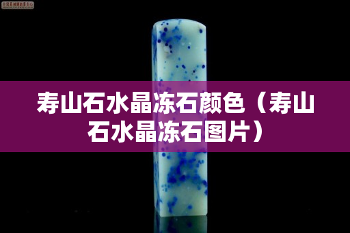 壽山石水晶凍石顏色（壽山石水晶凍石圖片）