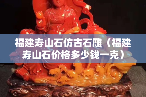福建壽山石仿古石雕（福建壽山石價格多少錢一克）
