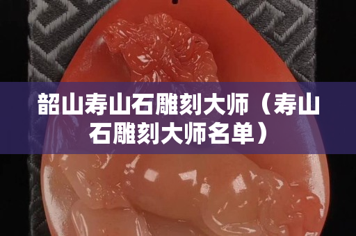 韶山壽山石雕刻大師（壽山石雕刻大師名單）