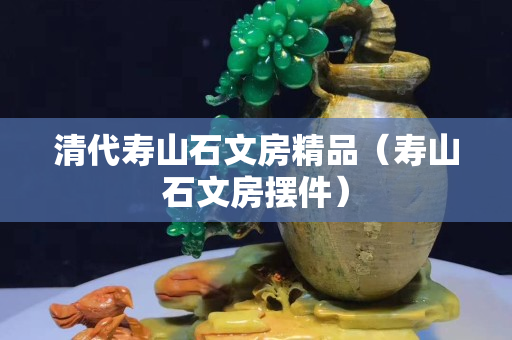 清代壽山石文房精品（壽山石文房擺件）