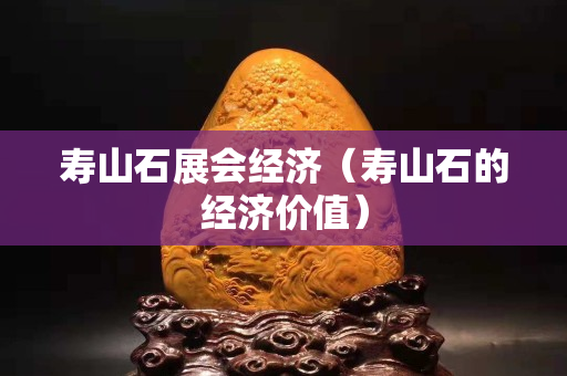 壽山石展會經濟（壽山石的經濟價值）