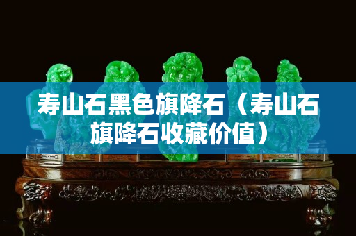 壽山石黑色旗降石（壽山石旗降石收藏價值）