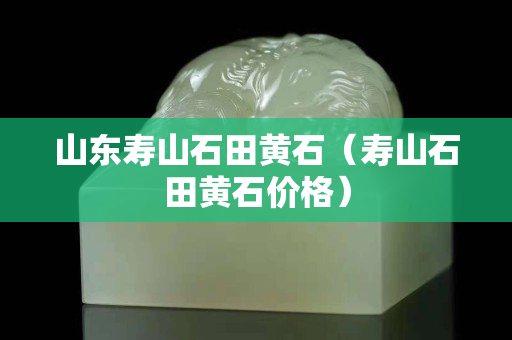 山東壽山石田黃石（壽山石田黃石價格）
