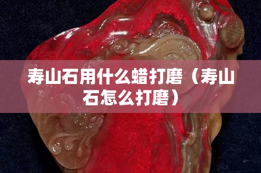 壽山石用什么蠟打磨（壽山石怎么打磨）