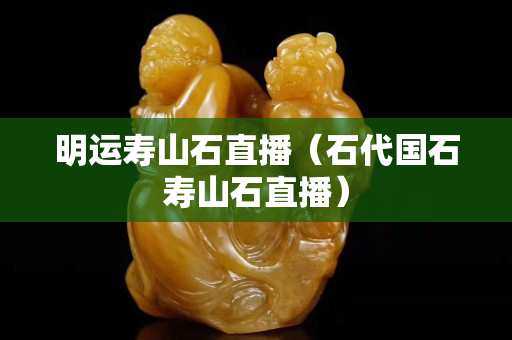 明運壽山石直播（石代國石壽山石直播）