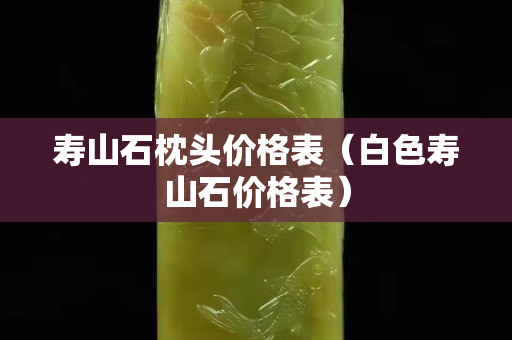 壽山石枕頭價格表（白色壽山石價格表）