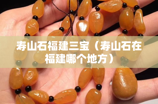 壽山石福建三寶（壽山石在福建哪個地方）