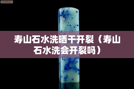 壽山石水洗曬干開裂（壽山石水洗會開裂嗎）