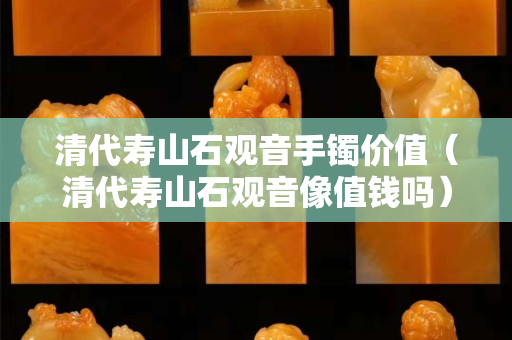 清代壽山石觀音手鐲價值（清代壽山石觀音像值錢嗎）
