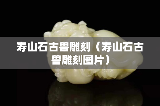 壽山石古獸雕刻（壽山石古獸雕刻圖片）