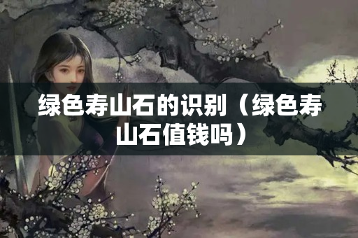 綠色壽山石的識別（綠色壽山石值錢嗎）