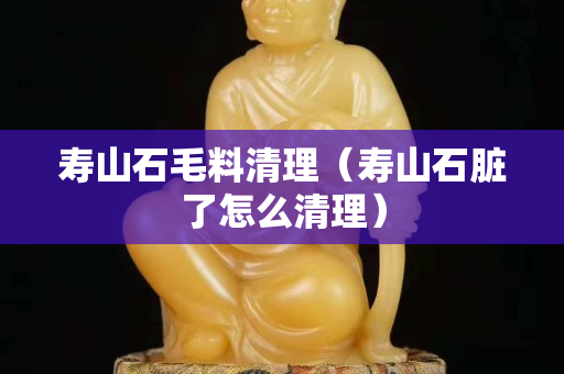 壽山石毛料清理（壽山石臟了怎么清理）