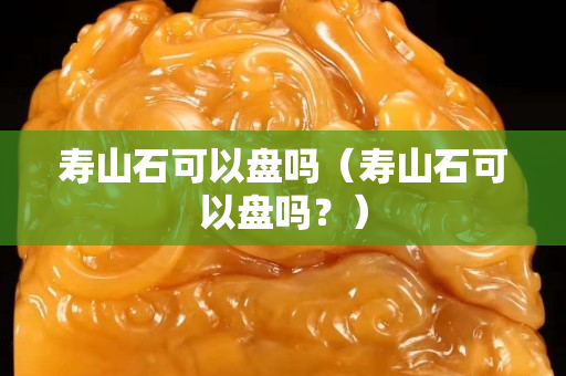 壽山石可以盤嗎（壽山石可以盤嗎？）
