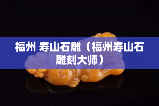 福州 壽山石雕（福州壽山石雕刻大師）