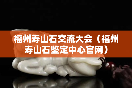 福州壽山石交流大會（福州壽山石鑒定中心官網）