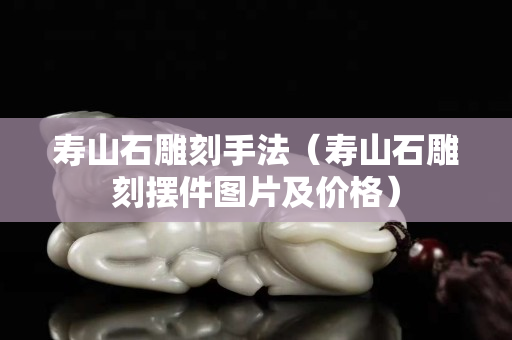 壽山石雕刻手法（壽山石雕刻擺件圖片及價格）
