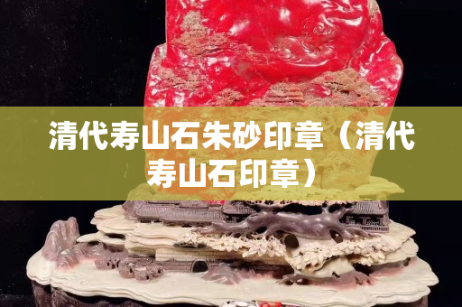 清代壽山石朱砂印章（清代壽山石印章）