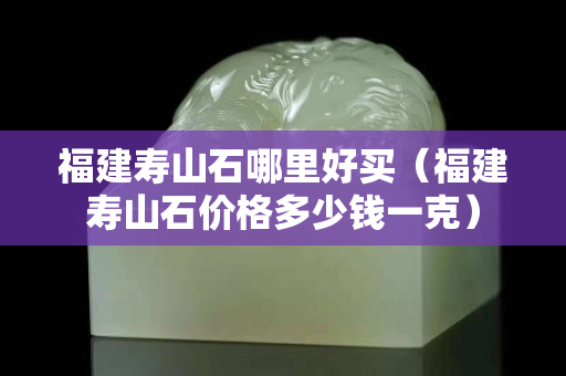 福建壽山石哪里好買（福建壽山石價格多少錢一克）