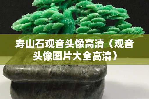 壽山石觀音頭像高清（觀音頭像圖片大全高清）