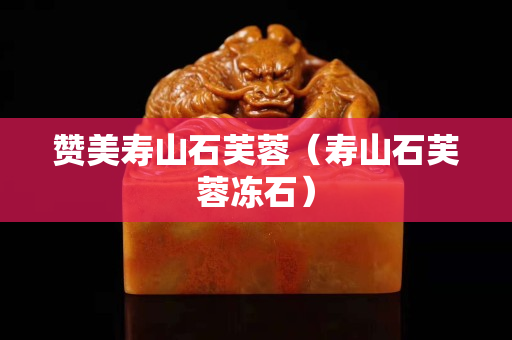 贊美壽山石芙蓉（壽山石芙蓉凍石）