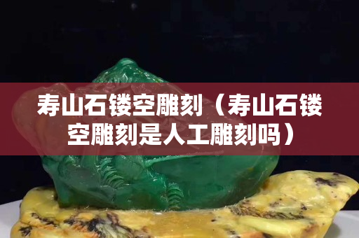 壽山石鏤空雕刻（壽山石鏤空雕刻是人工雕刻嗎）