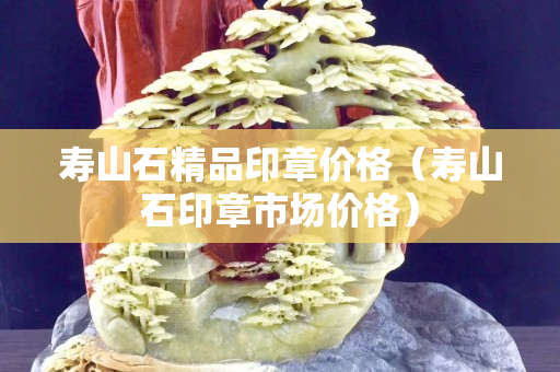 壽山石精品印章價格（壽山石印章市場價格）