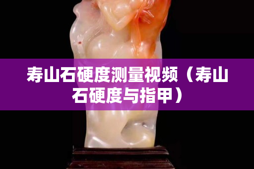 壽山石硬度測量視頻（壽山石硬度與指甲）