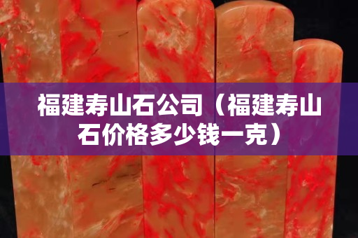 福建壽山石公司（福建壽山石價格多少錢一克）