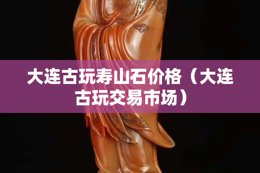 大連古玩壽山石價格（大連古玩交易市場）