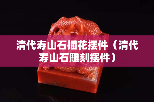 清代壽山石插花擺件（清代壽山石雕刻擺件）