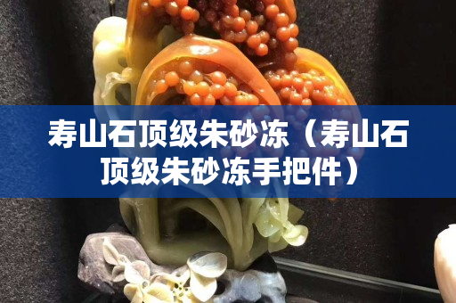 壽山石頂級朱砂凍（壽山石頂級朱砂凍手把件）