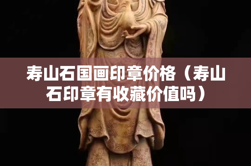 壽山石國畫印章價格（壽山石印章有收藏價值嗎）
