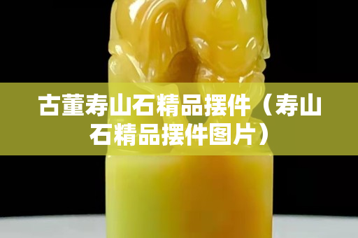古董壽山石精品擺件（壽山石精品擺件圖片）