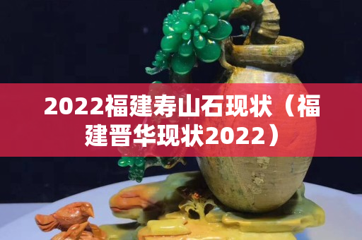 2022福建壽山石現狀（福建晉華現狀2022）