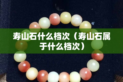 壽山石什么檔次（壽山石屬于什么檔次）
