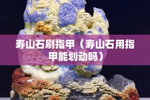 壽山石刷指甲（壽山石用指甲能劃動嗎）