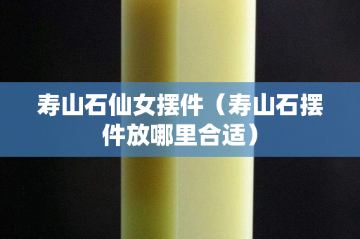 壽山石仙女擺件（壽山石擺件放哪里合適）