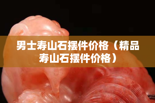 男士壽山石擺件價格（精品壽山石擺件價格）