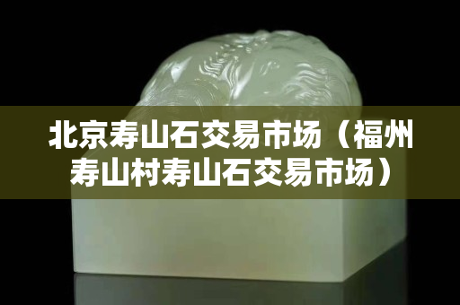 北京壽山石交易市場(chǎng)（福州壽山村壽山石交易市場(chǎng)）