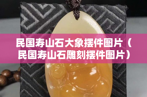 民國壽山石大象擺件圖片（民國壽山石雕刻擺件圖片）