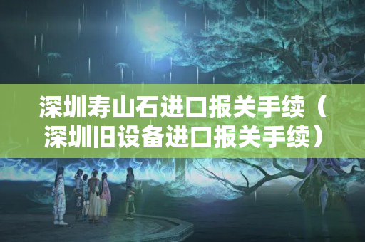深圳壽山石進口報關手續（深圳舊設備進口報關手續）
