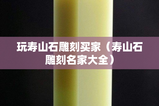 玩壽山石雕刻買家（壽山石雕刻名家大全）