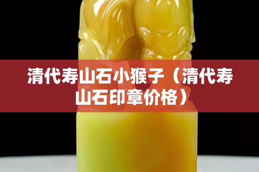 清代壽山石小猴子（清代壽山石印章價格）