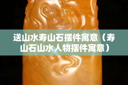 送山水壽山石擺件寓意（壽山石山水人物擺件寓意）