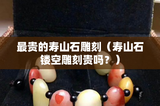 最貴的壽山石雕刻（壽山石鏤空雕刻貴嗎？）