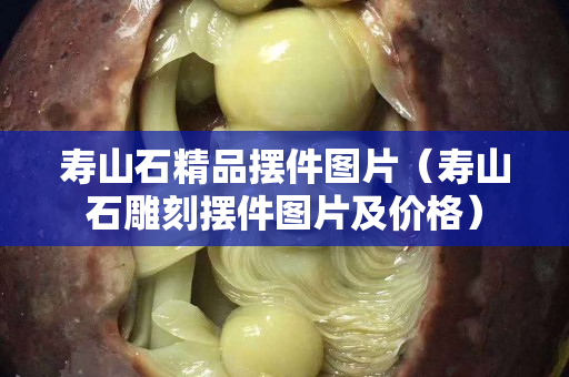 壽山石精品擺件圖片（壽山石雕刻擺件圖片及價格）