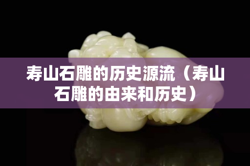 壽山石雕的歷史源流（壽山石雕的由來(lái)和歷史）
