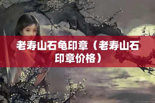 老壽山石龜印章（老壽山石印章價格）