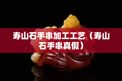 壽山石手串加工工藝（壽山石手串真假）